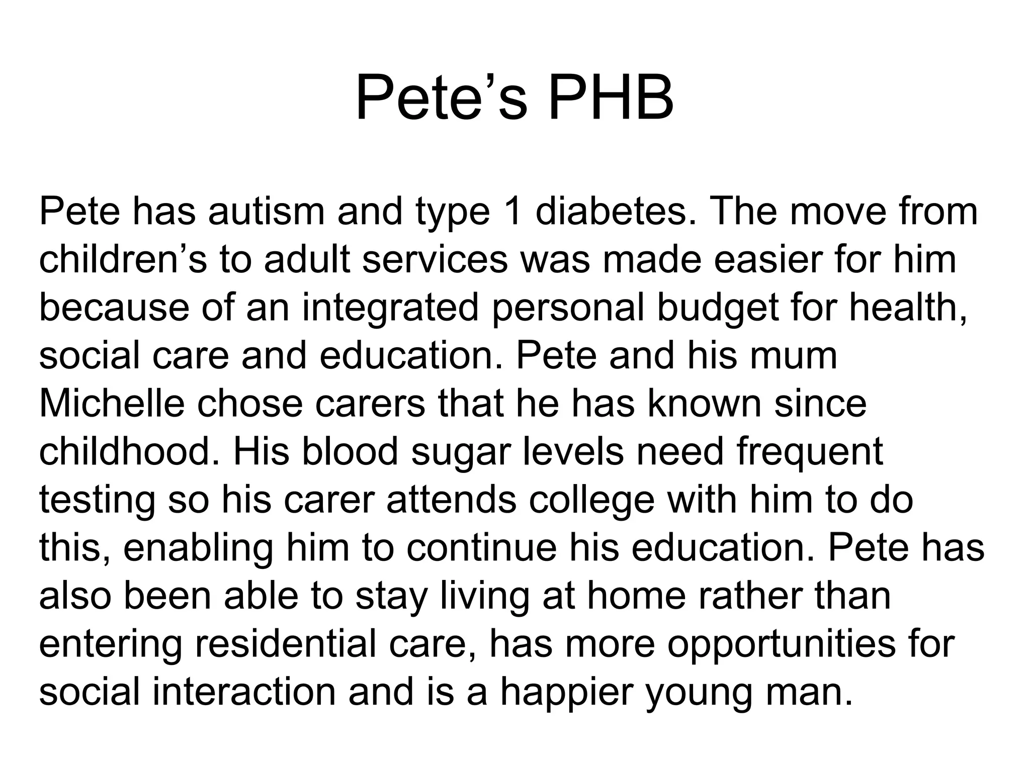 Pete’s PHB
Pete has autism and type 1 diabetes. The move from
children’s to adult services was made easier for him
because of an integrated personal budget for health,
social care and education. Pete and his mum
Michelle chose carers that he has known since
childhood. His blood sugar levels need frequent
testing so his carer attends college with him to do
this, enabling him to continue his education. Pete has
also been able to stay living at home rather than
entering residential care, has more opportunities for
social interaction and is a happier young man.
 