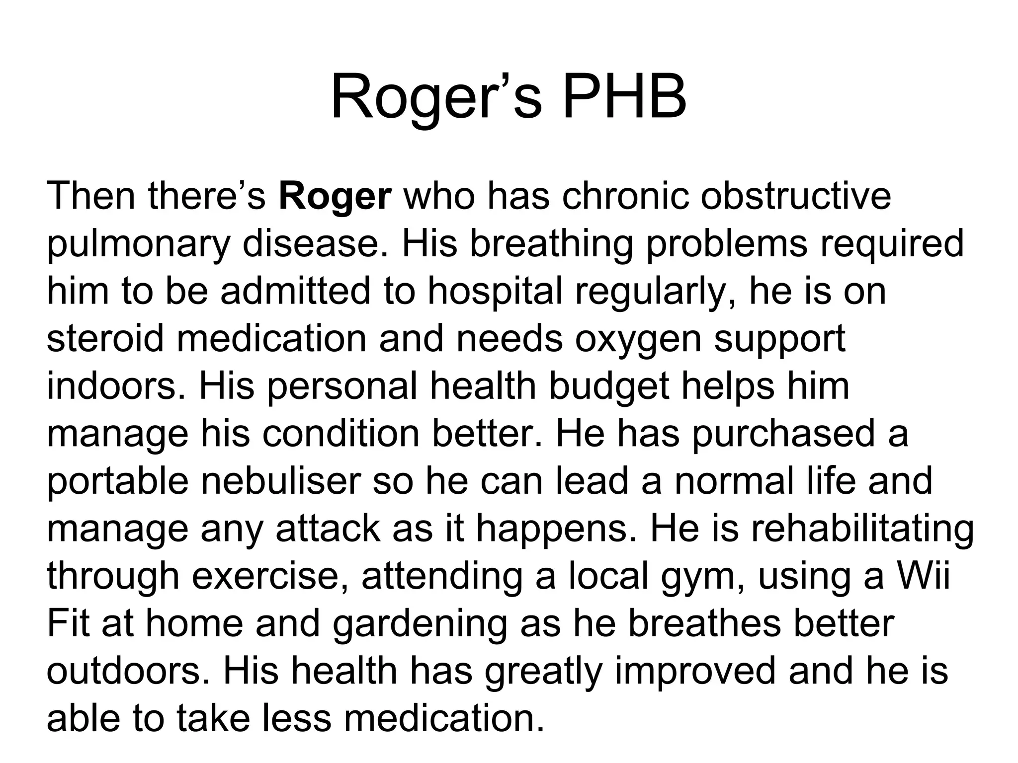 Roger’s PHB
Then there’s Roger who has chronic obstructive
pulmonary disease. His breathing problems required
him to be admitted to hospital regularly, he is on
steroid medication and needs oxygen support
indoors. His personal health budget helps him
manage his condition better. He has purchased a
portable nebuliser so he can lead a normal life and
manage any attack as it happens. He is rehabilitating
through exercise, attending a local gym, using a Wii
Fit at home and gardening as he breathes better
outdoors. His health has greatly improved and he is
able to take less medication.
 