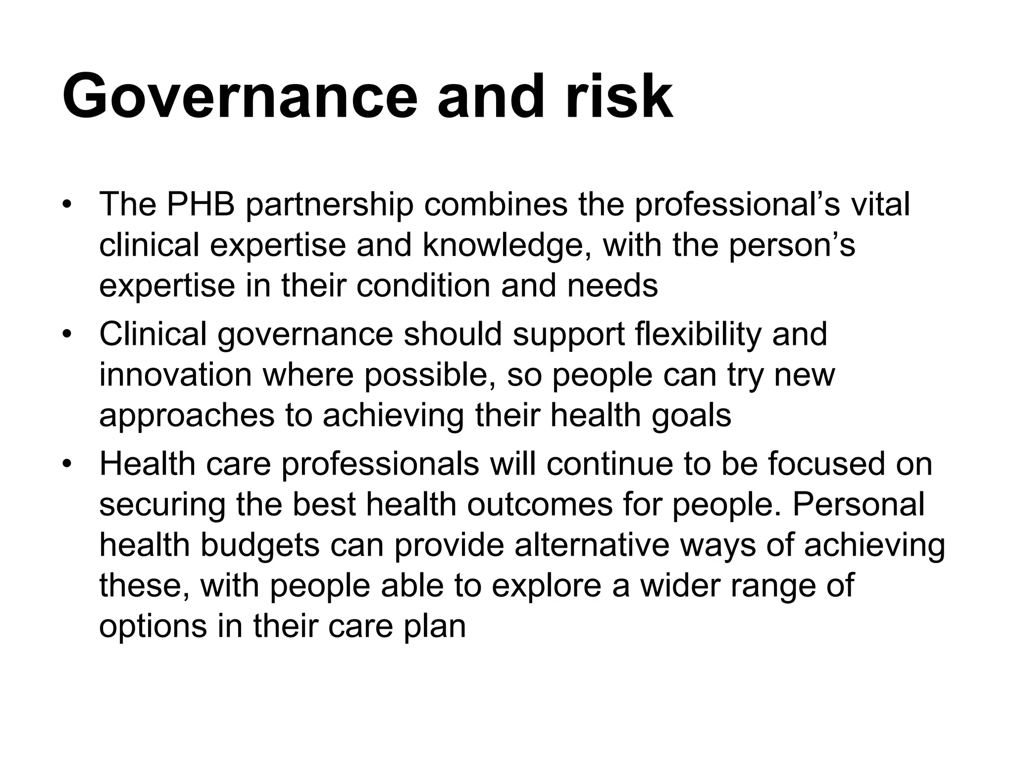 Governance and risk
• The PHB partnership combines the professional’s vital
  clinical expertise and knowledge, with the person’s
  expertise in their condition and needs
• Clinical governance should support flexibility and
  innovation where possible, so people can try new
  approaches to achieving their health goals
• Health care professionals will continue to be focused on
  securing the best health outcomes for people. Personal
  health budgets can provide alternative ways of achieving
  these, with people able to explore a wider range of
  options in their care plan
 