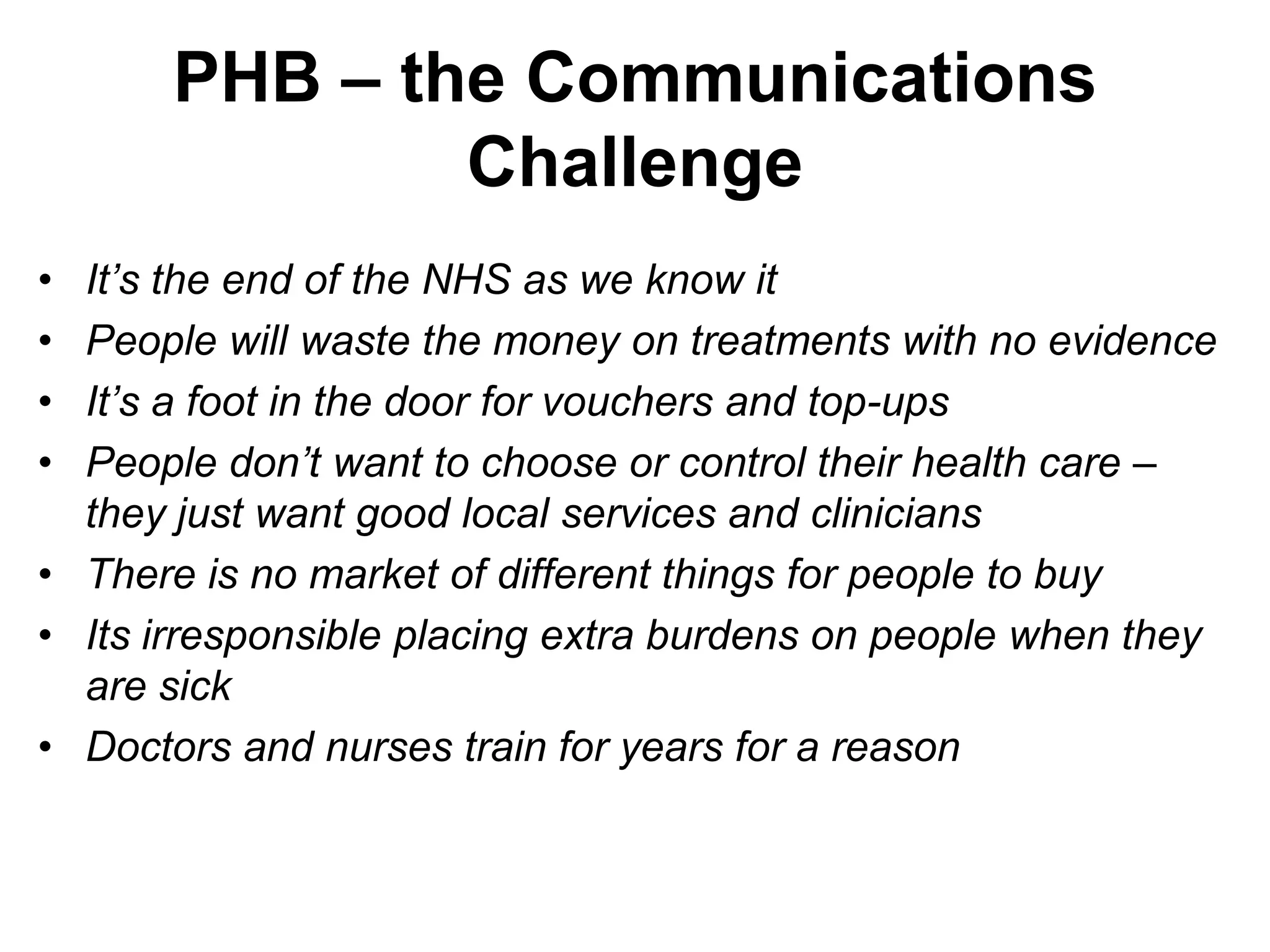 PHB – the Communications
               Challenge
• It’s the end of the NHS as we know it
• People will waste the money on treatments with no evidence
• It’s a foot in the door for vouchers and top-ups
• People don’t want to choose or control their health care –
  they just want good local services and clinicians
• There is no market of different things for people to buy
• Its irresponsible placing extra burdens on people when they
  are sick
• Doctors and nurses train for years for a reason
 
