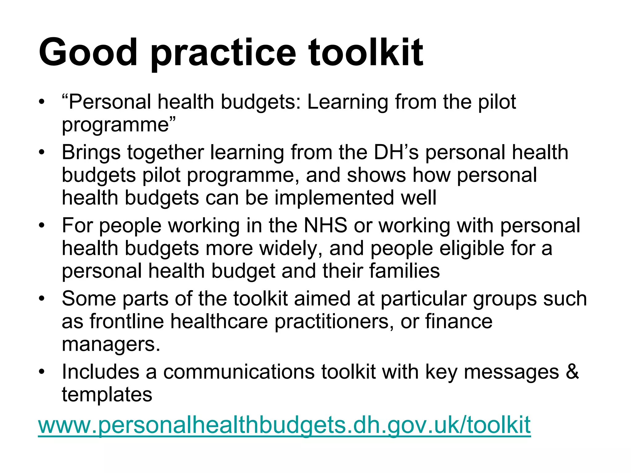 Good practice toolkit
• “Personal health budgets: Learning from the pilot
  programme”
• Brings together learning from the DH’s personal health
  budgets pilot programme, and shows how personal
  health budgets can be implemented well
• For people working in the NHS or working with personal
  health budgets more widely, and people eligible for a
  personal health budget and their families
• Some parts of the toolkit aimed at particular groups such
  as frontline healthcare practitioners, or finance
  managers.
• Includes a communications toolkit with key messages &
  templates
www.personalhealthbudgets.dh.gov.uk/toolkit
 