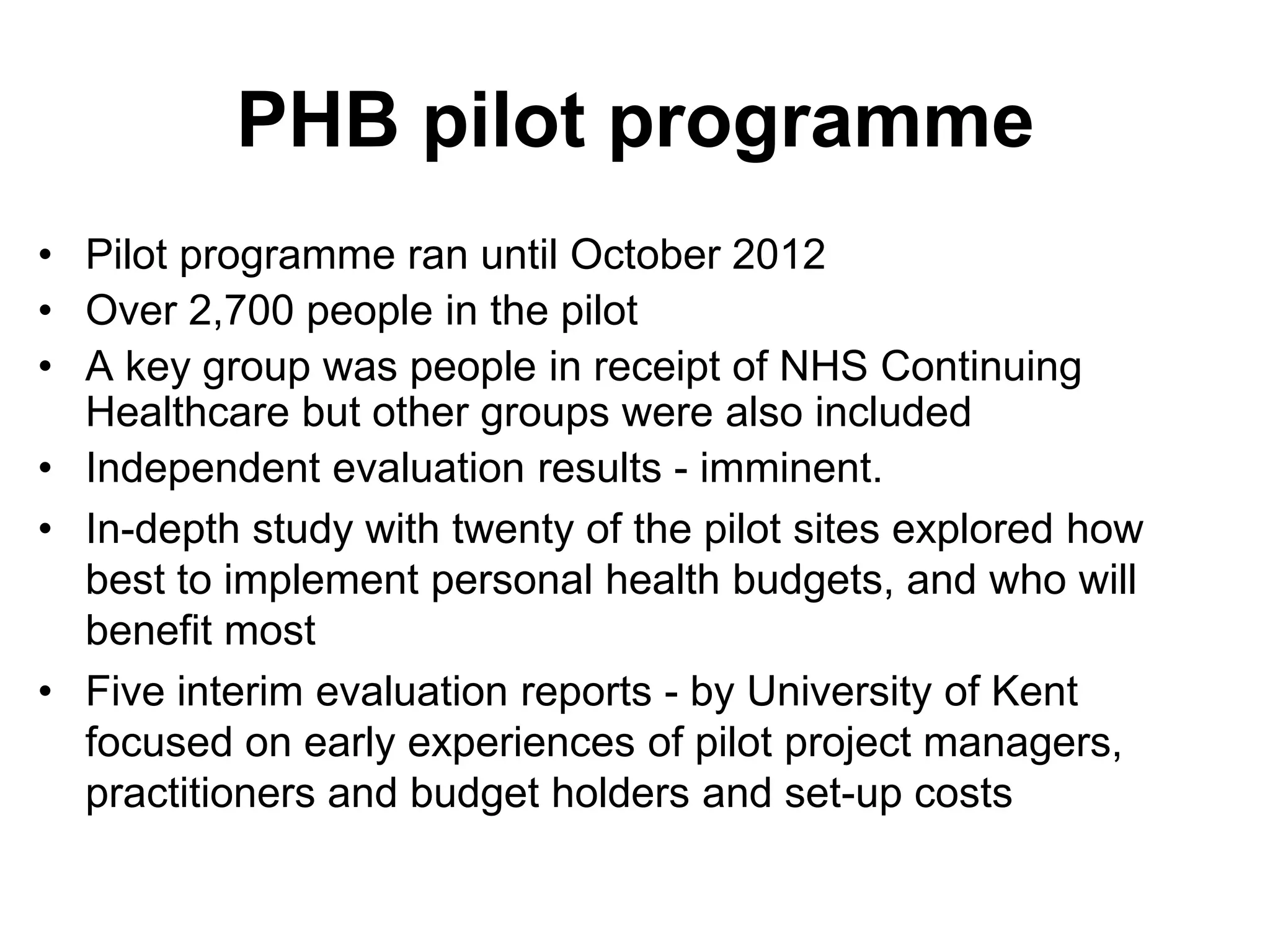 PHB pilot programme
• Pilot programme ran until October 2012
• Over 2,700 people in the pilot
• A key group was people in receipt of NHS Continuing
  Healthcare but other groups were also included
• Independent evaluation results - imminent.
• In-depth study with twenty of the pilot sites explored how
  best to implement personal health budgets, and who will
  benefit most
• Five interim evaluation reports - by University of Kent
  focused on early experiences of pilot project managers,
  practitioners and budget holders and set-up costs
 