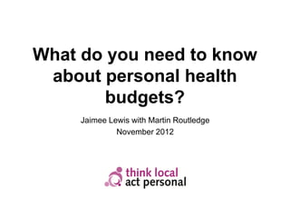 What do you need to know
 about personal health
        budgets?
     Jaimee Lewis with Martin Routledge
              November 2012
 