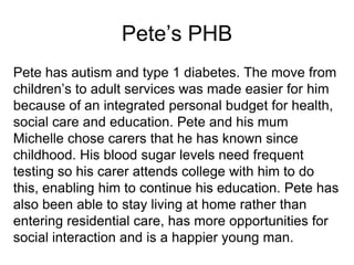Pete’s PHB
Pete has autism and type 1 diabetes. The move from
children’s to adult services was made easier for him
because of an integrated personal budget for health,
social care and education. Pete and his mum
Michelle chose carers that he has known since
childhood. His blood sugar levels need frequent
testing so his carer attends college with him to do
this, enabling him to continue his education. Pete has
also been able to stay living at home rather than
entering residential care, has more opportunities for
social interaction and is a happier young man.
 
