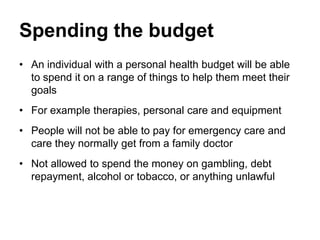 Spending the budget
• An individual with a personal health budget will be able
  to spend it on a range of things to help them meet their
  goals
• For example therapies, personal care and equipment
• People will not be able to pay for emergency care and
  care they normally get from a family doctor
• Not allowed to spend the money on gambling, debt
  repayment, alcohol or tobacco, or anything unlawful
 