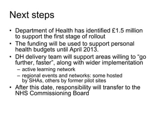 Next steps
• Department of Health has identified £1.5 million
  to support the first stage of rollout
• The funding will be used to support personal
  health budgets until April 2013.
• DH delivery team will support areas willing to “go
  further, faster”, along with wider implementation
   – active learning network
   – regional events and networks: some hosted
     by SHAs, others by former pilot sites
• After this date, responsibility will transfer to the
  NHS Commissioning Board
 
