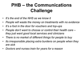PHB – the Communications
               Challenge
• It’s the end of the NHS as we know it
• People will waste the money on treatments with no evidence
• It’s a foot in the door for vouchers and top-ups
• People don’t want to choose or control their health care –
  they just want good local services and clinicians
• There is no market of different things for people to buy
• Its irresponsible placing extra burdens on people when they
  are sick
• Doctors and nurses train for years for a reason
 