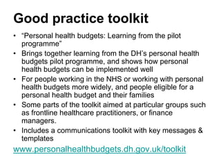 Good practice toolkit
• “Personal health budgets: Learning from the pilot
  programme”
• Brings together learning from the DH’s personal health
  budgets pilot programme, and shows how personal
  health budgets can be implemented well
• For people working in the NHS or working with personal
  health budgets more widely, and people eligible for a
  personal health budget and their families
• Some parts of the toolkit aimed at particular groups such
  as frontline healthcare practitioners, or finance
  managers.
• Includes a communications toolkit with key messages &
  templates
www.personalhealthbudgets.dh.gov.uk/toolkit
 
