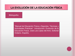 LA EVOLUCIÓN DE LA EDUCACIÓN FÍSICA
Bibliografía:
“Manual de Educación Física y Deportes. Técnicas y
Actividades Prácticas”. Introducción: Evolución de la
Educación Física. José Luis López del Amo. Editorial
Océano. España.
 