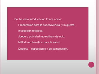 Se ha visto la Educación Física como:
Preparación para la supervivencia y la guerra.
Invocación religiosa.
Juego o actividad recreativa y de ocio.
Método en beneficio para la salud.
Deporte – espectáculo y de competición.
 
