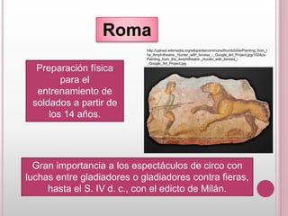 Roma
Preparación física
para el
entrenamiento de
soldados a partir de
los 14 años.
Gran importancia a los espectáculos de circo con
luchas entre gladiadores o gladiadores contra fieras,
hasta el S. IV d. c., con el edicto de Milán.
http://upload.wikimedia.org/wikipedia/commons/thumb/b/be/Painting_from_t
he_Amphitheatre._Hunter_with_lioness_-_Google_Art_Project.jpg/1024px-
Painting_from_the_Amphitheatre._Hunter_with_lioness_-
_Google_Art_Project.jpg
 