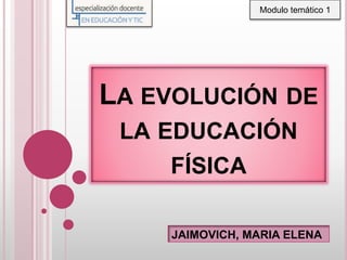LA EVOLUCIÓN DE
LA EDUCACIÓN
FÍSICA
JAIMOVICH, MARIA ELENA
Modulo temático 1
 