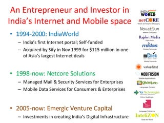 An Entrepreneur and Investor in India’s Internet and Mobile space 1994-2000: IndiaWorld India’s first Internet portal; Self-funded Acquired by Sify in Nov 1999 for $115 million in one of Asia’s largest Internet deals 1998-now: Netcore Solutions Managed Mail & Security Services for Enterprises Mobile Data Services for Consumers & Enterprises 2005-now: Emergic Venture Capital Investments in creating India’s Digital Infrastructure 