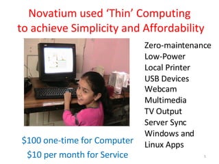 Novatium used ‘Thin’ Computing  to achieve Simplicity and Affordability $100 one-time for Computer $10 per month for Service Zero-maintenance Low-Power Local Printer  USB Devices Webcam Multimedia TV Output Server Sync Windows and Linux Apps 