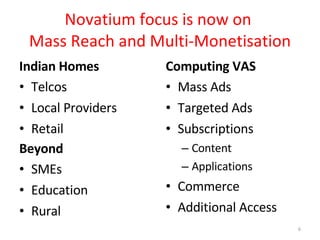 Novatium focus is now on  Mass Reach and Multi-Monetisation Indian Homes Telcos Local Providers Retail Beyond SMEs Education Rural Computing VAS Mass Ads Targeted Ads Subscriptions Content Applications Commerce Additional Access 