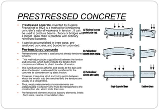 PRESTRESSED CONCRETE
 Prestressed concrete, invented by Eugene
Frevssinet in 1928 is a method for overcoming
concrete’’s natural weakness in tension . It can
be used to produce beams , floors or bridges with
a longer span than is practical with ordinary
reinforced concrete.
 It can be accomplished in three ways: pre-
tensioned concrete, and bonded or unbonded.
Pre-tensioned concrete
 Pre-tensioned concrete is cast around already tensioned
tendons.
 This method produces a good bond between the tendon
and concrete, which both protects the tendon from
corrosion and allows for direct transfer of tension.
 The cured concrete adheres and bonds to the bars and
when the tension is released it is transferred to the
concrete as compression by static friction.
 However, it requires stout anchoring points between
which the tendon is to be stretched and the tendons are
usually in a straight line.
 Thus, most pretensioned concrete elements are
prefabricated in a factory and must be transported to the
construction site, which limits their size.
 Pre-tensioned elements may be balcony elements, lintels
, floor slabs, beams or foundation piles.
 