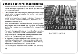 Bonded post-tensioned concrete
 Bonded post-tensioned concrete is the descriptive term for a
method of applying compression after pouring concrete and the
curing process (in situ).
 The concrete is cast around a plastic, steel or aluminium curved
duct, to follow the area where otherwise tension would occur in
the concrete element.
 A set of tendons are fished through the duct and the concrete is
poured. Once the concrete has hardened, the tendons are
tensioned by hydraulic jacks.
 When the tendons have stretched sufficiently, according to the
design specifications they are wedged in position and maintain
tension after the jacks are removed, transferring pressure to the
concrete.
 The duct is then grouted to protect the tendons from corrosion.
This method is commonly used to create monolithic slabs for
house construction in locations where expansive soils create
problems for the typical perimeter foundation.
 All stresses from seasonal expansion and contraction of the
underlying soil are taken into the entire tensioned slab, which
supports the building without significant flexure. Post-stressing
is also used in the construction of various bridges.
 The advantages of this system over unbonded post-tensioning
are:
DECK STEEL LAYING
 
