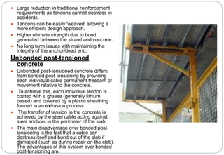  Large reduction in traditional reinforcement
requirements as tendons cannot destress in
accidents.
 Tendons can be easily 'weaved' allowing a
more efficient design approach.
 Higher ultimate strength due to bond
generated between the strand and concrete.
 No long term issues with maintaining the
integrity of the anchor/dead end.
Unbonded post-tensioned
concrete
 Unbonded post-tensioned concrete differs
from bonded post-tensioning by providing
each individual cable permanent freedom of
movement relative to the concrete.
 To achieve this, each individual tendon is
coated with a grease (generally lithium
based) and covered by a plastic sheathing
formed in an extrusion process.
 The transfer of tension to the concrete is
achieved by the steel cable acting against
steel anchors in the perimeter of the slab.
 The main disadvantage over bonded post-
tensioning is the fact that a cable can
destress itself and burst out of the slab if
damaged (such as during repair on the slab).
The advantages of this system over bonded
post-tensioning are:
 