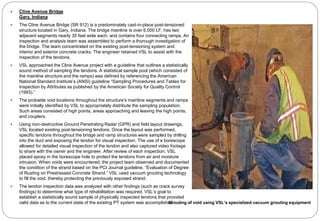  Cline Avenue Bridge
Gary, Indiana
 The Cline Avenue Bridge (SR 912) is a predominately cast-in-place post-tensioned
structure located in Gary, Indiana. The bridge mainline is over 6,000 LF, has two
adjacent segments nearly 35 feet wide each, and contains four connecting ramps. An
inspection and analysis team was assembled to perform a thorough investigation of
the bridge. The team concentrated on the existing post-tensioning system and
interior and exterior concrete cracks. The engineer retained VSL to assist with the
inspection of the tendons.
 VSL approached the Cline Avenue project with a guideline that outlines a statistically
sound method of sampling the tendons. A statistical sample pool (which consisted of
the mainline structure and the ramps) was defined by referencing the American
National Standard Institute’s (ANSI) guideline “Sampling Procedures and Tables for
Inspection by Attributes as published by the American Society for Quality Control
(1993).”
 The probable void locations throughout the structure’s mainline segments and ramps
were initially identified by VSL to appropriately distribute the sampling population.
Such areas consisted of high points, areas approaching and leaving the high points,
and couplers.
 Using non-destructive Ground Penetrating Radar (GPR) and field layout drawings,
VSL located existing post-tensioning tendons. Once the layout was performed,
specific tendons throughout the bridge and ramp structures were sampled by drilling
into the duct and exposing the tendon for visual inspection. The use of a borescope
allowed for detailed visual inspection of the tendon and also captured video footage
to share with the owner and the engineer. After review of each inspection, VSL
placed epoxy in the borescope hole to protect the tendons from air and moisture
intrusion. When voids were encountered, the project team observed and documented
the condition of the strand based on the PCI Journal guideline, “Evaluation of Degree
of Rusting on Prestressed Concrete Strand.” VSL used vacuum grouting technology
to fill the void, thereby protecting the previously exposed strand.
 The tendon inspection data was analyzed with other findings (such as crack survey
findings) to determine what type of rehabilitation was required. VSL’s goal to
establish a statistically sound sample of physically inspected tendons that provided
valid data as to the current state of the existing PT system was accomplishedGrouting of void using VSL’s specialized vacuum grouting equipment
 