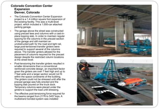 Colorado Convention Center
Expansion
Denver, Colorado
 The Colorado Convention Center Expansion
project is a 1.4 million square foot expansion of
the existing facility. This was a multi-level
project, which included a 1,000-car attached
parking garage.
 The garage above the street was constructed
using precast tees and columns with a cast-in-
place topping slab. In order to maintain regular
spacing for the columns in the precast section
of the garage and still maintain an
unobstructed path for the road and light rail,
large post-tensioned transfer girders were
required to support several of the columns
above. The transfer girders allowed for the
placement of columns required for the precast
design despite the restricted column locations
at the street level.
 Post-tensioning the transfer girders resulted in
smaller dimensions than a conventional
reinforced concrete design, an important factor
given the girders are over 7 feet high and up to
7 feet wide and a larger section would not fit
within the space constraints of the building.
The girders could not be stressed until after the
precast garage was fully erected and the
topping slab poured on the truck dock.
Temporary columns were placed under the
girders to support the load until stressing.
 The effective post-tensioning force required for
the beams ranged from 2176 to 5457 kips. A
multistrand bonded system was installed
 
