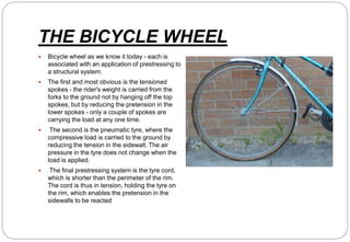 THE BICYCLE WHEEL
 Bicycle wheel as we know it today - each is
associated with an application of prestressing to
a structural system.
 The first and most obvious is the tensioned
spokes - the rider's weight is carried from the
forks to the ground not by hanging off the top
spokes, but by reducing the pretension in the
lower spokes - only a couple of spokes are
carrying the load at any one time.
 The second is the pneumatic tyre, where the
compressive load is carried to the ground by
reducing the tension in the sidewall. The air
pressure in the tyre does not change when the
load is applied.
 The final prestressing system is the tyre cord,
which is shorter than the perimeter of the rim.
The cord is thus in tension, holding the tyre on
the rim, which enables the pretension in the
sidewalls to be reacted
 