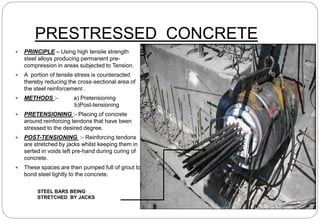 PRESTRESSED CONCRETE
 PRINCIPLE – Using high tensile strength
steel alloys producing permanent pre-
compression in areas subjected to Tension.
 A portion of tensile stress is counteracted
thereby reducing the cross-sectional area of
the steel reinforcement .
 METHODS :- a) Pretensioning
b)Post-tensioning
 PRETENSIONING :- Placing of concrete
around reinforcing tendons that have been
stressed to the desired degree.
 POST-TENSIONING :- Reinforcing tendons
are stretched by jacks whilst keeping them in
serted in voids left pre-hand during curing of
concrete.
 These spaces are then pumped full of grout to
bond steel tightly to the concrete.
STEEL BARS BEING
STRETCHED BY JACKS
 