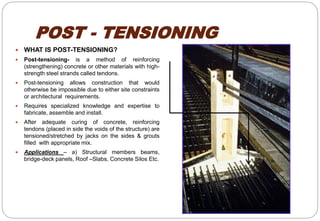 POST - TENSIONING
 WHAT IS POST-TENSIONING?
 Post-tensioning- is a method of reinforcing
(strengthening) concrete or other materials with high-
strength steel strands called tendons.
 Post-tensioning allows construction that would
otherwise be impossible due to either site constraints
or architectural requirements.
 Requires specialized knowledge and expertise to
fabricate, assemble and install.
 After adequate curing of concrete, reinforcing
tendons (placed in side the voids of the structure) are
tensioned/stretched by jacks on the sides & grouts
filled with appropriate mix.
 Applications – a) Structural members beams,
bridge-deck panels, Roof –Slabs, Concrete Silos Etc.
 
