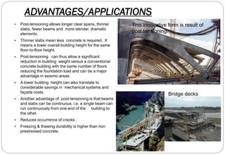 ADVANTAGES/APPLICATIONS
 Post-tensioning allows longer clear spans, thinner
slabs, fewer beams and more slender, dramatic
elements.
 Thinner slabs mean less concrete is required. It
means a lower overall building height for the same
floor-to-floor height.
 Post-tensioning can thus allow a significant
reduction in building weight versus a conventional
concrete building with the same number of floors
reducing the foundation load and can be a major
advantage in seismic areas.
 A lower building height can also translate to
considerable savings in mechanical systems and
façade costs.
 Another advantage of post-tensioning is that beams
and slabs can be continuous, i.e. a single beam can
run continuously from one end of the building to
the other.
 Reduces occurrence of cracks .
 Freezing & thawing durability is higher than non
prestressed concrete.
This innovative form is result of
post tensioning.
Bridge decks
 