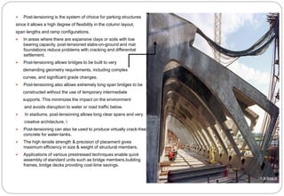  Post-tensioning is the system of choice for parking structures
since it allows a high degree of flexibility in the column layout,
span lengths and ramp configurations.
 In areas where there are expansive clays or soils with low
bearing capacity, post-tensioned slabs-on-ground and mat
foundations reduce problems with cracking and differential
settlement.
 Post-tensioning allows bridges to be built to very
demanding geometry requirements, including complex
curves, and significant grade changes.
 Post-tensioning also allows extremely long span bridges to be
constructed without the use of temporary intermediate
supports. This minimizes the impact on the environment
and avoids disruption to water or road traffic below.
 In stadiums, post-tensioning allows long clear spans and very
creative architecture. 
 Post-tensioning can also be used to produce virtually crack-free
concrete for water-tanks.
 The high tensile strength & precision of placement gives
maximum efficiency in size & weight of structural members.
 Applications of various prestressed techniques enable quick
assembly of standard units such as bridge members,building
frames, bridge decks providing cost-time savings.
 