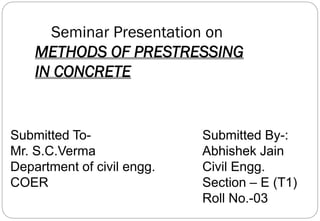 Seminar Presentation on
METHODS OF PRESTRESSING
IN CONCRETE
Submitted To-
Mr. S.C.Verma
Department of civil engg.
COER
Submitted By-:
Abhishek Jain
Civil Engg.
Section – E (T1)
Roll No.-03
 
