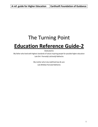 A ref. guide for Higher Education Earthsoft Foundation of Guidance
1
The Turning Point
Education Reference Guide-2
Dedicated to
My father who lived with highest standards of values inspiring people for possible higher education
Late Shri. Pannalalji Lalchandji Rakhecha
My mother who truly redefined love & care
Late Bhikibai Pannalal Rakhecha
 
