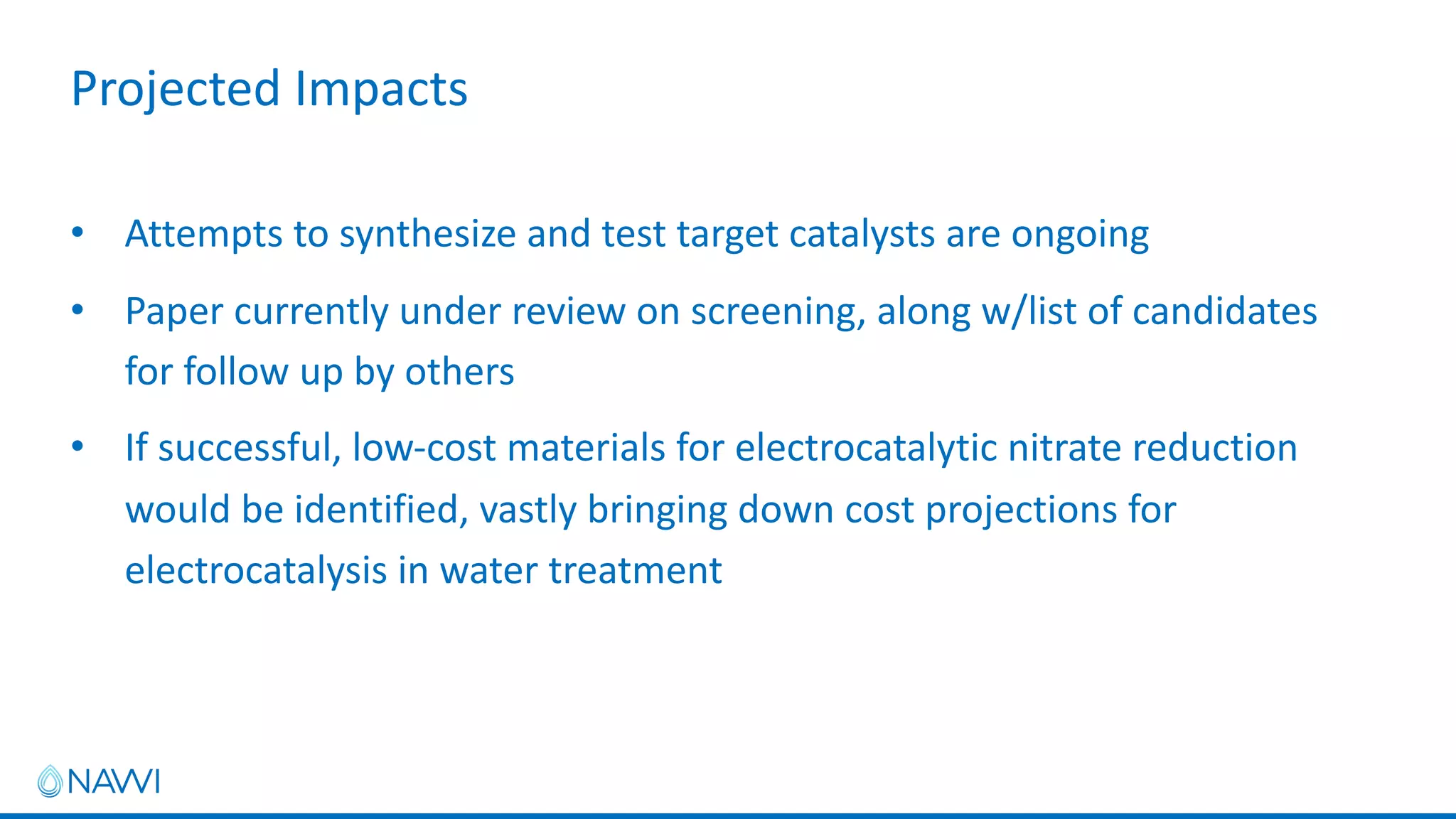 • Attempts to synthesize and test target catalysts are ongoing
• Paper currently under review on screening, along w/list of candidates
for follow up by others
• If successful, low-cost materials for electrocatalytic nitrate reduction
would be identified, vastly bringing down cost projections for
electrocatalysis in water treatment
Projected Impacts
 