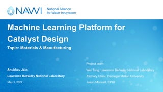 National Alliance
for Water Innovation
Topic: Materials & Manufacturing
Machine Learning Platform for
Catalyst Design
Anubhav Jain
Lawrence Berkeley National Laboratory
May 3, 2022
Project team:
Wei Tong, Lawrence Berkeley National Laboratory
Zachary Ulissi, Carnegie Mellon University
Jason Monnell, EPRI
 