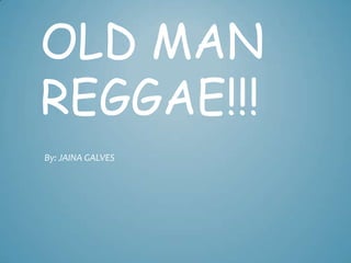OLD MAN
REGGAE!!!
By: JAINA GALVES
 