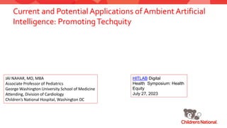Current and Potential Applications of Ambient Artificial
Intelligence: PromotingTechquity
JAI NAHAR, MD, MBA
Associate Professor of Pediatrics
George Washington University School of Medicine
Attending, Division of Cardiology
Children’s National Hospital, Washington DC
HITLAB Digital
Health Symposium: Health
Equity
July 27, 2023
 