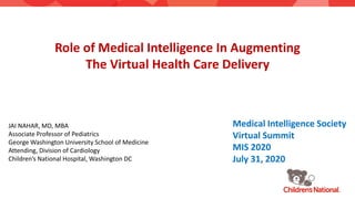 Role of Medical Intelligence In Augmenting
The Virtual Health Care Delivery
JAI NAHAR, MD, MBA
Associate Professor of Pediatrics
George Washington University School of Medicine
Attending, Division of Cardiology
Children’s National Hospital, Washington DC
Medical Intelligence Society
Virtual Summit
MIS 2020
July 31, 2020
 