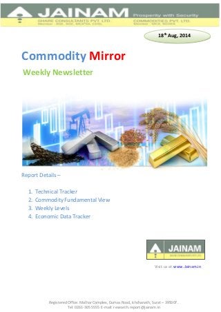 Registered Office: Malhar Complex, Dumas Road, Ichchanath, Surat – 395007.
Tel: 0261-305 5555 E-mail: research.report@jainam.in
Commodity Mirror
Report Details –
1. Technical Tracker
2. Commodity Fundamental View
3. Weekly Levels
4. Economic Data Tracker
Weekly Newsletter
Visit us at www.Jainam.in
18th
Aug, 2014
 