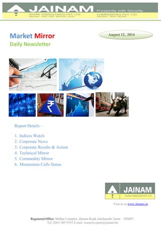 Registered Office: Malhar Complex, Dumas Road, Ichchanath, Surat – 395007.
Tel: 0261-305 5555 E-mail: research.report@jainam.biz
Market Mirror
Daily Newsletter
Report Details –
1. Indices Watch
2. Corporate News
3. Corporate Results & Action
4. Technical Mirror
5. Commodity Mirror
6. Momentum Calls Status
August 12 , 2014
Visit us at www.Jainam.in
 