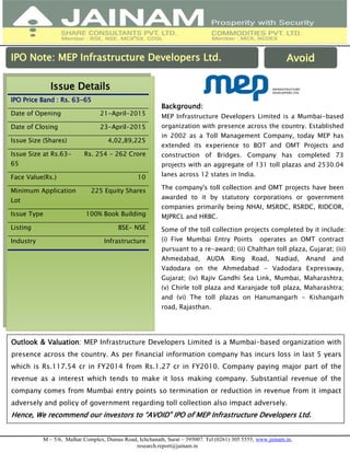 M – 5/6, Malhar Complex, Dumas Road, Ichchanath, Surat – 395007. Tel (0261) 305 5555, www.jainam.in,
research.report@jainam.in
IPO Note: MEP Infrastructure Developers Ltd.
Issue Details
IPO Price Band : Rs. 63-65
Date of Opening 21-April-2015
Date of Closing 23-April-2015
Issue Size (Shares) 4,02,89,225
Issue Size at Rs.63-
65
Rs. 254 - 262 Crore
Face Value(Rs.) 10
Minimum Application
Lot
225 Equity Shares
Issue Type 100% Book Building
Listing BSE- NSE
Industry Infrastructure
Background:
MEP Infrastructure Developers Limited is a Mumbai-based
organization with presence across the country. Established
in 2002 as a Toll Management Company, today MEP has
extended its experience to BOT and OMT Projects and
construction of Bridges. Company has completed 73
projects with an aggregate of 131 toll plazas and 2530.04
lanes across 12 states in India.
The company's toll collection and OMT projects have been
awarded to it by statutory corporations or government
companies primarily being NHAI, MSRDC, RSRDC, RIDCOR,
MJPRCL and HRBC.
Some of the toll collection projects completed by it include:
(i) Five Mumbai Entry Points operates an OMT contract
pursuant to a re-award; (ii) Chalthan toll plaza, Gujarat; (iii)
Ahmedabad, AUDA Ring Road, Nadiad, Anand and
Vadodara on the Ahmedabad - Vadodara Expressway,
Gujarat; (iv) Rajiv Gandhi Sea Link, Mumbai, Maharashtra;
(v) Chirle toll plaza and Karanjade toll plaza, Maharashtra;
and (vi) The toll plazas on Hanumangarh - Kishangarh
road, Rajasthan.
Avoid
Outlook & Valuation: MEP Infrastructure Developers Limited is a Mumbai-based organization with
presence across the country. As per financial information company has incurs loss in last 5 years
which is Rs.117.54 cr in FY2014 from Rs.1.27 cr in FY2010. Company paying major part of the
revenue as a interest which tends to make it loss making company. Substantial revenue of the
company comes from Mumbai entry points so termination or reduction in revenue from it impact
adversely and policy of government regarding toll collection also impact adversely.
Hence, We recommend our investors to “AVOID” IPO of MEP Infrastructure Developers Ltd.
 