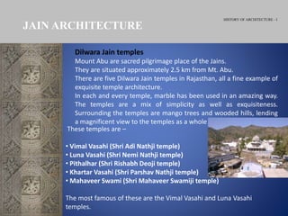 HISTORY OF ARCHITECTURE - I
JAIN ARCHITECTURE
Dilwara Jain temples
Mount Abu are sacred pilgrimage place of the Jains.
They are situated approximately 2.5 km from Mt. Abu.
There are five Dilwara Jain temples in Rajasthan, all a fine example of
exquisite temple architecture.
In each and every temple, marble has been used in an amazing way.
The temples are a mix of simplicity as well as exquisiteness.
Surrounding the temples are mango trees and wooded hills, lending
a magnificent view to the temples as a whole
These temples are –
• Vimal Vasahi (Shri Adi Nathji temple)
• Luna Vasahi (Shri Nemi Nathji temple)
• Pithalhar (Shri Rishabh Deoji temple)
• Khartar Vasahi (Shri Parshav Nathji temple)
• Mahaveer Swami (Shri Mahaveer Swamiji temple)
The most famous of these are the Vimal Vasahi and Luna Vasahi
temples.
 