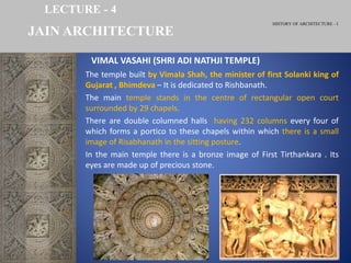HISTORY OF ARCHITECTURE - I
LECTURE - 4
The temple built by Vimala Shah, the minister of first Solanki king of
Gujarat , Bhimdeva – It is dedicated to Rishbanath.
The main temple stands in the centre of rectangular open court
surrounded by 29 chapels.
There are double columned halls having 232 columns every four of
which forms a portico to these chapels within which there is a small
image of Risabhanath in the sitting posture.
In the main temple there is a bronze image of First Tirthankara . Its
eyes are made up of precious stone.
JAIN ARCHITECTURE
VIMAL VASAHI (SHRI ADI NATHJI TEMPLE)
 