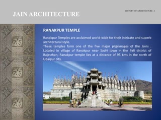 HISTORY OF ARCHITECTURE - I
JAIN ARCHITECTURE
Ranakpur Temples are acclaimed world-wide for their intricate and superb
architectural style.
These temples form one of the five major pilgrimages of the Jains .
Located in village of Ranakpur near Sadri town in the Pali district of
Rajasthan, Ranakpur temple lies at a distance of 95 kms in the north of
Udaipur city.
RANAKPUR TEMPLE
 