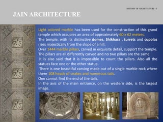 HISTORY OF ARCHITECTURE - I
JAIN ARCHITECTURE
Light colored marble has been used for the construction of this grand
temple which occupies an area of approximately 60 x 62 meters.
The temple, with its distinctive domes, Shikhara , turrets and cupolas
rises majestically from the slope of a hill.
Over 1444 marble pillars, carved in exquisite detail, support the temple.
The pillars are all differently carved and no two pillars are the same.
It is also said that it is impossible to count the pillars. Also all the
statues face one or the other statue.
There is one beautiful carving made out of a single marble rock where
there 108 heads of snakes and numerous tails.
One cannot find the end of the tails.
In the axis of the main entrance, on the western side, is the largest
image.
 