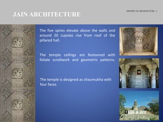 HISTORY OF ARCHITECTURE - I
JAIN ARCHITECTURE
The temple is designed as chaumukha with
four faces.
The five spires elevate above the walls and
around 20 cupolas rise from roof of the
pillared hall.
The temple ceilings are festooned with
foliate scrollwork and geometric patterns.
 