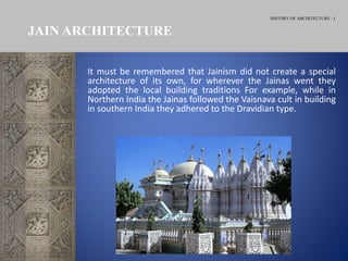 HISTORY OF ARCHITECTURE - I
JAIN ARCHITECTURE
It must be remembered that Jainism did not create a special
architecture of its own, for wherever the Jainas went they
adopted the local building traditions For example, while in
Northern India the Jainas followed the Vaisnava cult in building
in southern India they adhered to the Dravidian type.
 