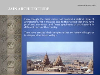 HISTORY OF ARCHITECTURE - I
JAIN ARCHITECTURE
Even though the Jainas have not evolved a distinct style of
architecture, yet it must be said to their credit that they have
produced numerous and finest specimens of architecture in
different parts of the country.
They have erected their temples either on lonely hill-tops or
in deep and secluded valleys.
 