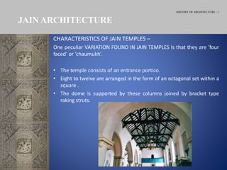 HISTORY OF ARCHITECTURE - I
CHARACTERISTICS OF JAIN TEMPLES –
One peculiar VARIATION FOUND IN JAIN TEMPLES Is that they are ‘four
faced’ or ‘chaumukh’.
• The temple consists of an entrance portico.
• Eight to twelve are arranged in the form of an octagonal set within a
square .
• The dome is supported by these columns joined by bracket type
raking struts.
JAIN ARCHITECTURE
 