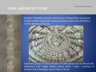 HISTORY OF ARCHITECTURE - I
Another innovation was the construction of beautifully carved and
fretted marble ceiling with central pendants almost like chandeliers
in their delicacy and grace.
JAIN ARCHITECTURE
Important groups of Jaina Temples of Later period are on Mount Abu
(Rajasthan) near village Dilwara means deval – wara – province of
temples and at Ranakpur and on Hills of Girnar.
 
