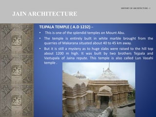 HISTORY OF ARCHITECTURE - I
TEJPALA TEMPLE ( A.D 1232) –
• This is one of the splendid temples on Mount Abu.
• The temple is entirely built in white marble brought from the
quarries of Makarana situated about 40 to 45 km away.
• But it is still a mystery as to huge slabs were raised to the hill top
about 1200 m high. It was built by two brothers Tejpala and
Vastupala of Jaina repute. This temple is also called Lun Vasahi
temple .
JAIN ARCHITECTURE
 
