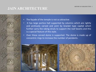 HISTORY OF ARCHITECTURE - I
JAIN ARCHITECTURE
• The façade of the temple is not so attractive .
• It has large portico hall supported by columns which are rightly
and profusely carved and joint by bracket type capital which
further carry the raking struts to support the roof beams and this
is a special feature of this style.
• Over these carved dome is supported. The dome is made up of
concentric rings to increase the number of pendants.
 